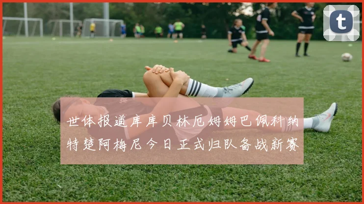 世体报道库库贝林厄姆姆巴佩科纳特楚阿梅尼今日正式归队备战新赛季