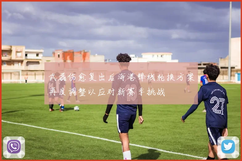 武磊伤愈复出后海港锋线轮换方案再度调整以应对新赛季挑战
