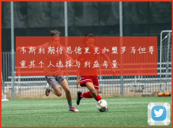 韦斯利期待恩德里克加盟罗马但尊重其个人选择与利益考量