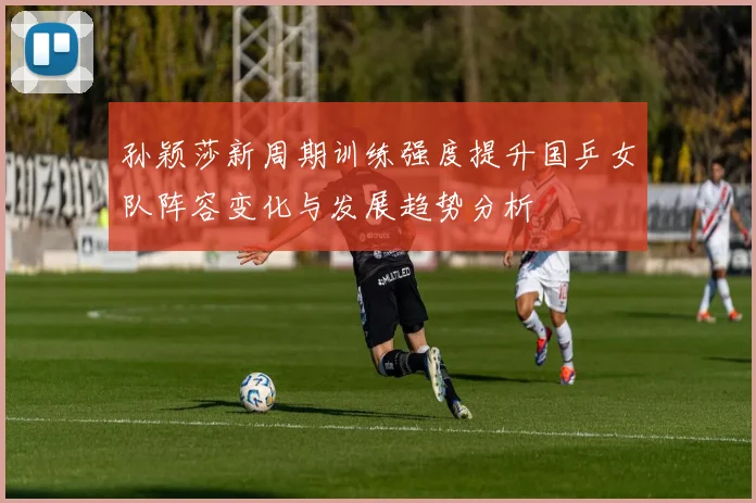 孙颖莎新周期训练强度提升国乒女队阵容变化与发展趋势分析